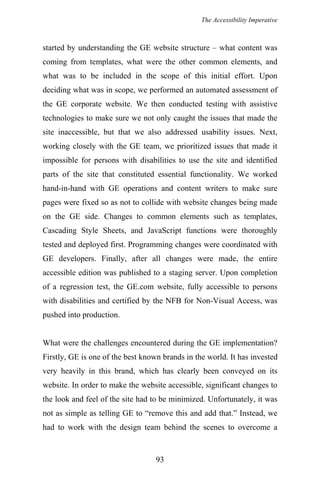 The Accessibility Imperative
started by understanding the GE website structure – what content was
coming from templates, what were the other common elements, and
what was to be included in the scope of this initial effort. Upon
deciding what was in scope, we performed an automated assessment of
the GE corporate website. We then conducted testing with assistive
technologies to make sure we not only caught the issues that made the
site inaccessible, but that we also addressed usability issues. Next,
working closely with the GE team, we prioritized issues that made it
impossible for persons with disabilities to use the site and identified
parts of the site that constituted essential functionality. We worked
hand-in-hand with GE operations and content writers to make sure
pages were fixed so as not to collide with website changes being made
on the GE side. Changes to common elements such as templates,
Cascading Style Sheets, and JavaScript functions were thoroughly
tested and deployed first. Programming changes were coordinated with
GE developers. Finally, after all changes were made, the entire
accessible edition was published to a staging server. Upon completion
of a regression test, the GE.com website, fully accessible to persons
with disabilities and certified by the NFB for Non-Visual Access, was
pushed into production.
What were the challenges encountered during the GE implementation?
Firstly, GE is one of the best known brands in the world. It has invested
very heavily in this brand, which has clearly been conveyed on its
website. In order to make the website accessible, significant changes to
the look and feel of the site had to be minimized. Unfortunately, it was
not as simple as telling GE to “remove this and add that.” Instead, we
had to work with the design team behind the scenes to overcome a
93
 