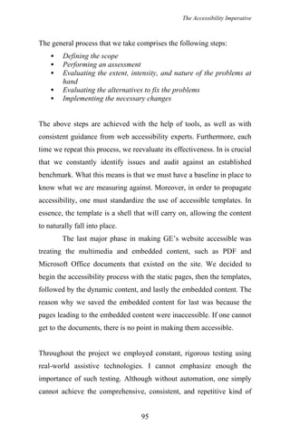 The Accessibility Imperative
The general process that we take comprises the following steps:
Defining the scope
Performing an assessment
Evaluating the extent, intensity, and nature of the problems at
hand
Evaluating the alternatives to fix the problems
Implementing the necessary changes
The above steps are achieved with the help of tools, as well as with
consistent guidance from web accessibility experts. Furthermore, each
time we repeat this process, we reevaluate its effectiveness. In is crucial
that we constantly identify issues and audit against an established
benchmark. What this means is that we must have a baseline in place to
know what we are measuring against. Moreover, in order to propagate
accessibility, one must standardize the use of accessible templates. In
essence, the template is a shell that will carry on, allowing the content
to naturally fall into place.
The last major phase in making GE’s website accessible was
treating the multimedia and embedded content, such as PDF and
Microsoft Office documents that existed on the site. We decided to
begin the accessibility process with the static pages, then the templates,
followed by the dynamic content, and lastly the embedded content. The
reason why we saved the embedded content for last was because the
pages leading to the embedded content were inaccessible. If one cannot
get to the documents, there is no point in making them accessible.
Throughout the project we employed constant, rigorous testing using
real-world assistive technologies. I cannot emphasize enough the
importance of such testing. Although without automation, one simply
cannot achieve the comprehensive, consistent, and repetitive kind of
95
 
