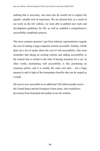 Success Stories: Harnessing the Power of Assistive and Accessible ICTs
96
auditing that is necessary, one must also be careful not to neglect the
equally valuable tool of experience. We are pleased that, as a result of
our work on the GE website, we were able to publish new style and
development guidelines for GE, as well as establish a comprehensive
accessibility compliance process.
The most common question I get from industry representatives regards
the cost of making a large corporate website accessible. Frankly, I think
there are a lot of myths about the cost of web accessibility. One must
remember that taking an existing website and adding accessibility to
the content line is similar to the ratio of buying insurance for a car. In
other words, maintaining web accessibility is like purchasing an
insurance policy; and it is usually the same cost ratio – not a large
amount to add in light of the tremendous benefits that can be reaped as
a result.
GE.com is now accessible to an additional 120 million people across
the United States and the European Union alone, who would have
previously been frustrated and unable to use the website.
 