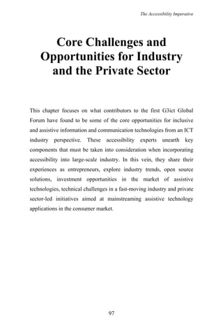 The Accessibility Imperative
Core Challenges and
Opportunities for Industry
and the Private Sector
This chapter focuses on what contributors to the first G3ict Global
Forum have found to be some of the core opportunities for inclusive
and assistive information and communication technologies from an ICT
industry perspective. These accessibility experts unearth key
components that must be taken into consideration when incorporating
accessibility into large-scale industry. In this vein, they share their
experiences as entrepreneurs, explore industry trends, open source
solutions, investment opportunities in the market of assistive
technologies, technical challenges in a fast-moving industry and private
sector-led initiatives aimed at mainstreaming assistive technology
applications in the consumer market.
97
 