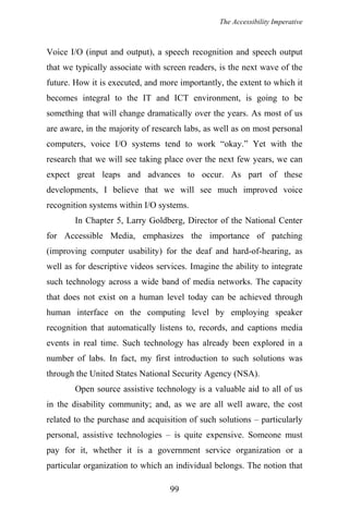 The Accessibility Imperative
Voice I/O (input and output), a speech recognition and speech output
that we typically associate with screen readers, is the next wave of the
future. How it is executed, and more importantly, the extent to which it
becomes integral to the IT and ICT environment, is going to be
something that will change dramatically over the years. As most of us
are aware, in the majority of research labs, as well as on most personal
computers, voice I/O systems tend to work “okay.” Yet with the
research that we will see taking place over the next few years, we can
expect great leaps and advances to occur. As part of these
developments, I believe that we will see much improved voice
recognition systems within I/O systems.
In Chapter 5, Larry Goldberg, Director of the National Center
for Accessible Media, emphasizes the importance of patching
(improving computer usability) for the deaf and hard-of-hearing, as
well as for descriptive videos services. Imagine the ability to integrate
such technology across a wide band of media networks. The capacity
that does not exist on a human level today can be achieved through
human interface on the computing level by employing speaker
recognition that automatically listens to, records, and captions media
events in real time. Such technology has already been explored in a
number of labs. In fact, my first introduction to such solutions was
through the United States National Security Agency (NSA).
Open source assistive technology is a valuable aid to all of us
in the disability community; and, as we are all well aware, the cost
related to the purchase and acquisition of such solutions – particularly
personal, assistive technologies – is quite expensive. Someone must
pay for it, whether it is a government service organization or a
particular organization to which an individual belongs. The notion that
99
 
