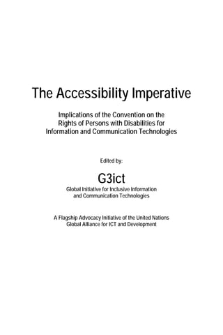The Accessibility Imperative
Implications of the Convention on the
Rights of Persons with Disabilities for
Information and Communication Technologies
Edited by:
G3ict
Global Initiative for Inclusive Information
and Communication Technologies
A Flagship Advocacy Initiative of the United Nations
Global Alliance for ICT and Development
 