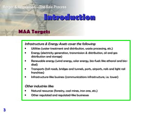 Infrastructure  & Energy Assets cover the following: Utilities (water treatment and distribution, waste processing, etc.) Energy (electricity generation, transmission & distribution, oil and gas distribution and storage) Renewable energy (wind energy, solar energy, bio-fuels like ethanol and bio-disel) Transports (toll roads, bridges and tunnels, ports, airports, rails and light rail franchises) Infrastructure-like business (communications infrastructure, i.e. tower) Other  industries like: Natural resources (forestry, coal mines, iron ores, etc.) Other regulated and regulated-like businesses Introduction M&A Targets 