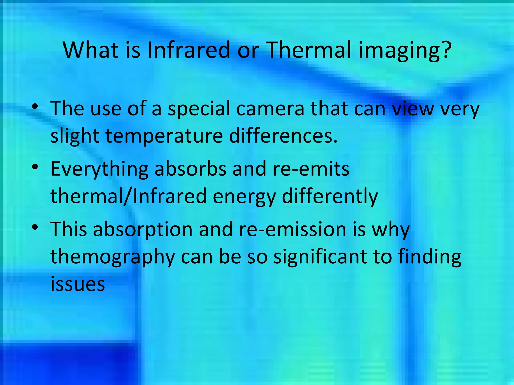 What is Infrared or Thermal imaging? The use of a special camera that can view very slight temperature differences. Everything absorbs and re-emits thermal/Infrared energy differently This absorption and re-emission is why themography can be so significant to finding issues 