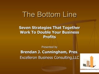 The Bottom Line Seven Strategies That Together Work To Double Your Business Profits Presented by Brendan J. Cunningham, Pres . Excelleron Business Consulting,LLC 