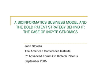 A BIOINFORMATICS BUSINESS MODEL AND
 THE BOLD PATENT STRATEGY BEHIND IT:
     THE CASE OF INCYTE GENOMICS


     John Storella
     The American Conference Institute
     5th Advanced Forum On Biotech Patents
     September 2005
 