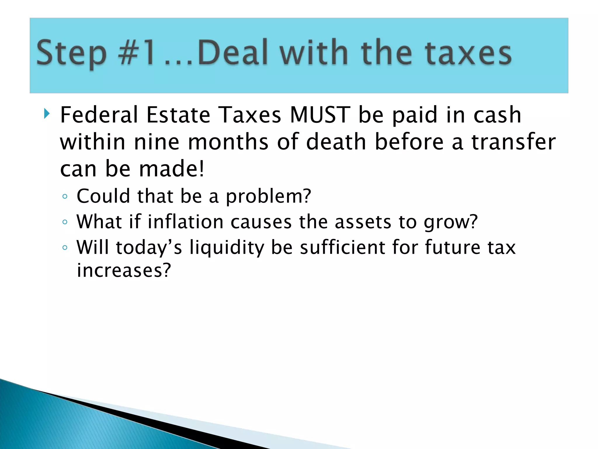 Federal Estate Taxes MUST be paid in cash within nine months of death before a transfer can be made! Could that be a problem? What if inflation causes the assets to grow? Will today’s liquidity be sufficient for future tax increases? 