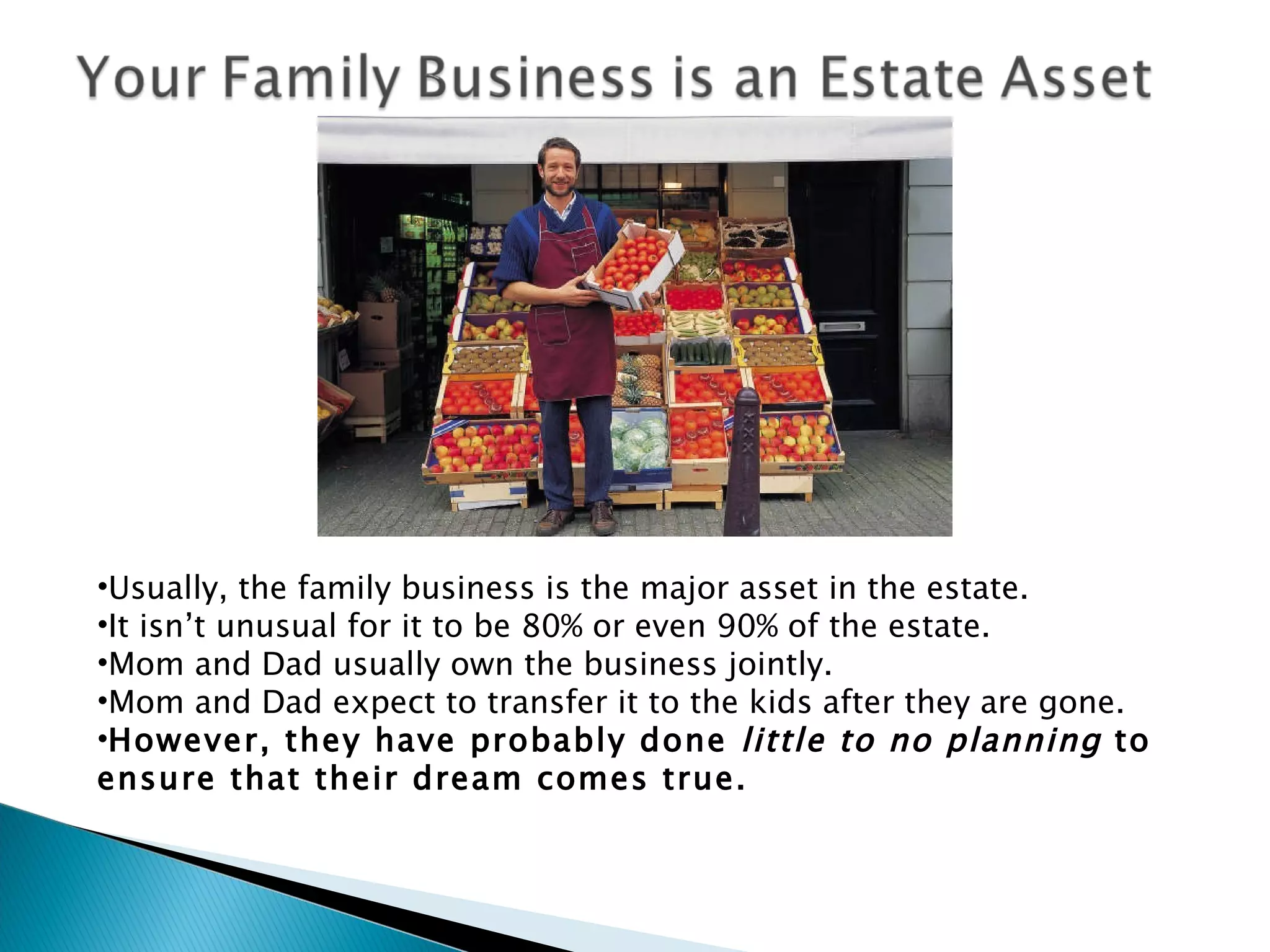 Usually, the family business is the major asset in the estate. It isn’t unusual for it to be 80% or even 90% of the estate. Mom and Dad usually own the business jointly. Mom and Dad expect to transfer it to the kids after they are gone. However, they have probably done  little to no planning  to ensure that their dream comes true. 
