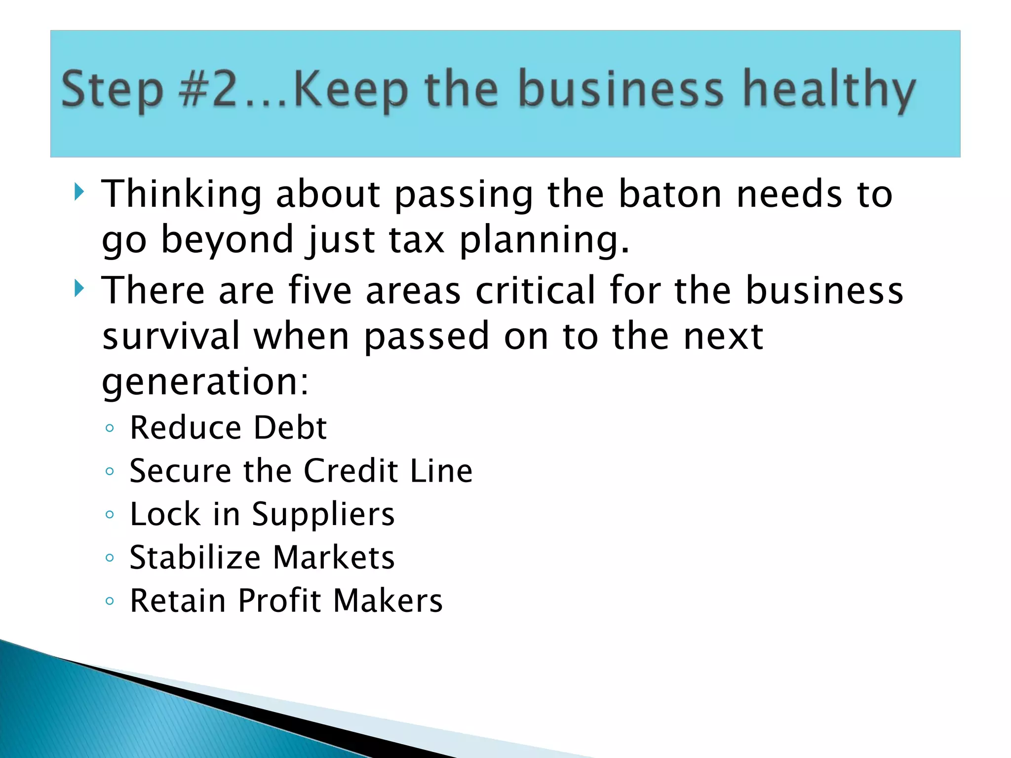Thinking about passing the baton needs to go beyond just tax planning. There are five areas critical for the business survival when passed on to the next generation: Reduce Debt Secure the Credit Line Lock in Suppliers Stabilize Markets Retain Profit Makers 