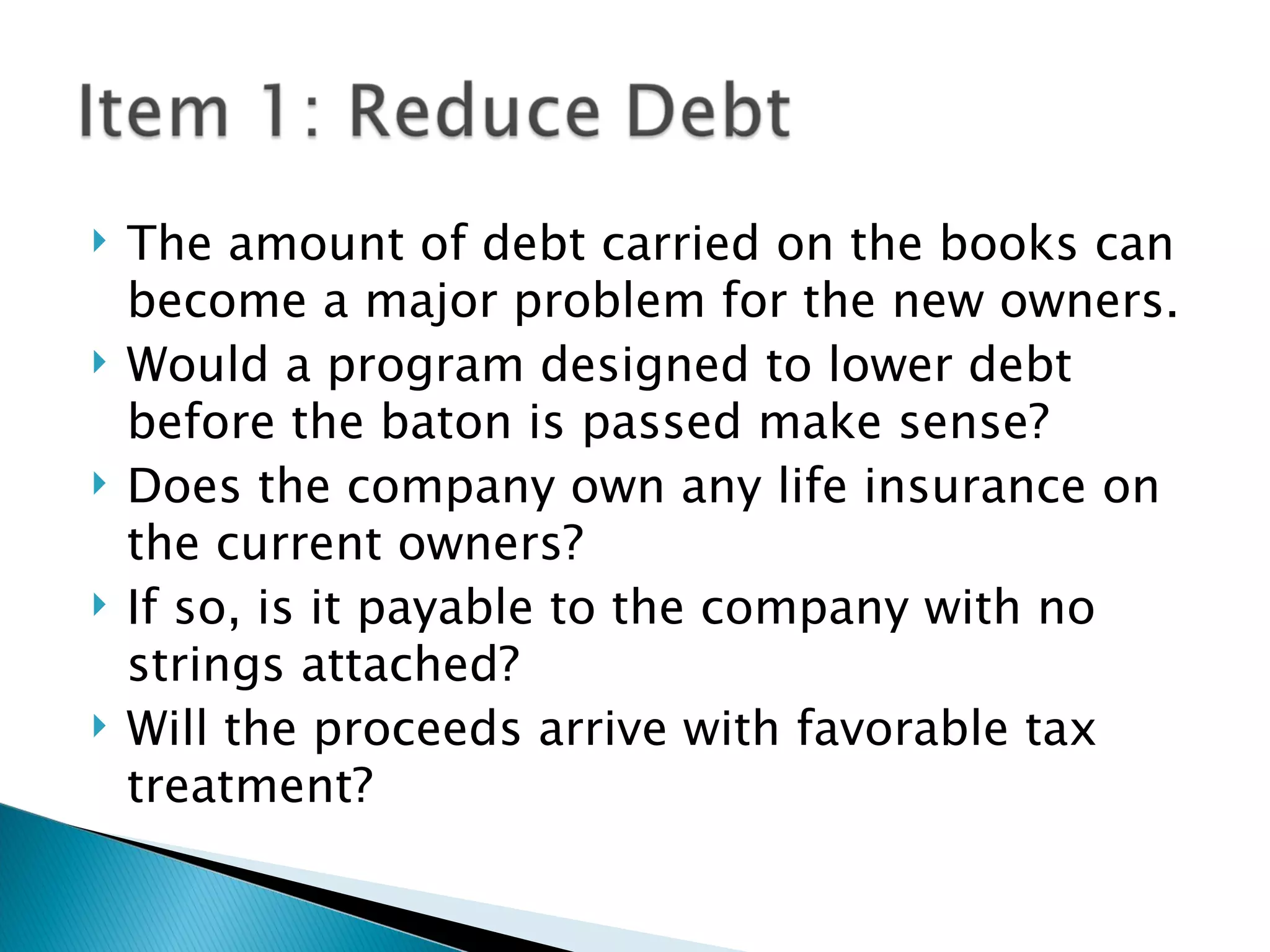 The amount of debt carried on the books can become a major problem for the new owners. Would a program designed to lower debt before the baton is passed make sense? Does the company own any life insurance on the current owners? If so, is it payable to the company with no strings attached? Will the proceeds arrive with favorable tax treatment? 