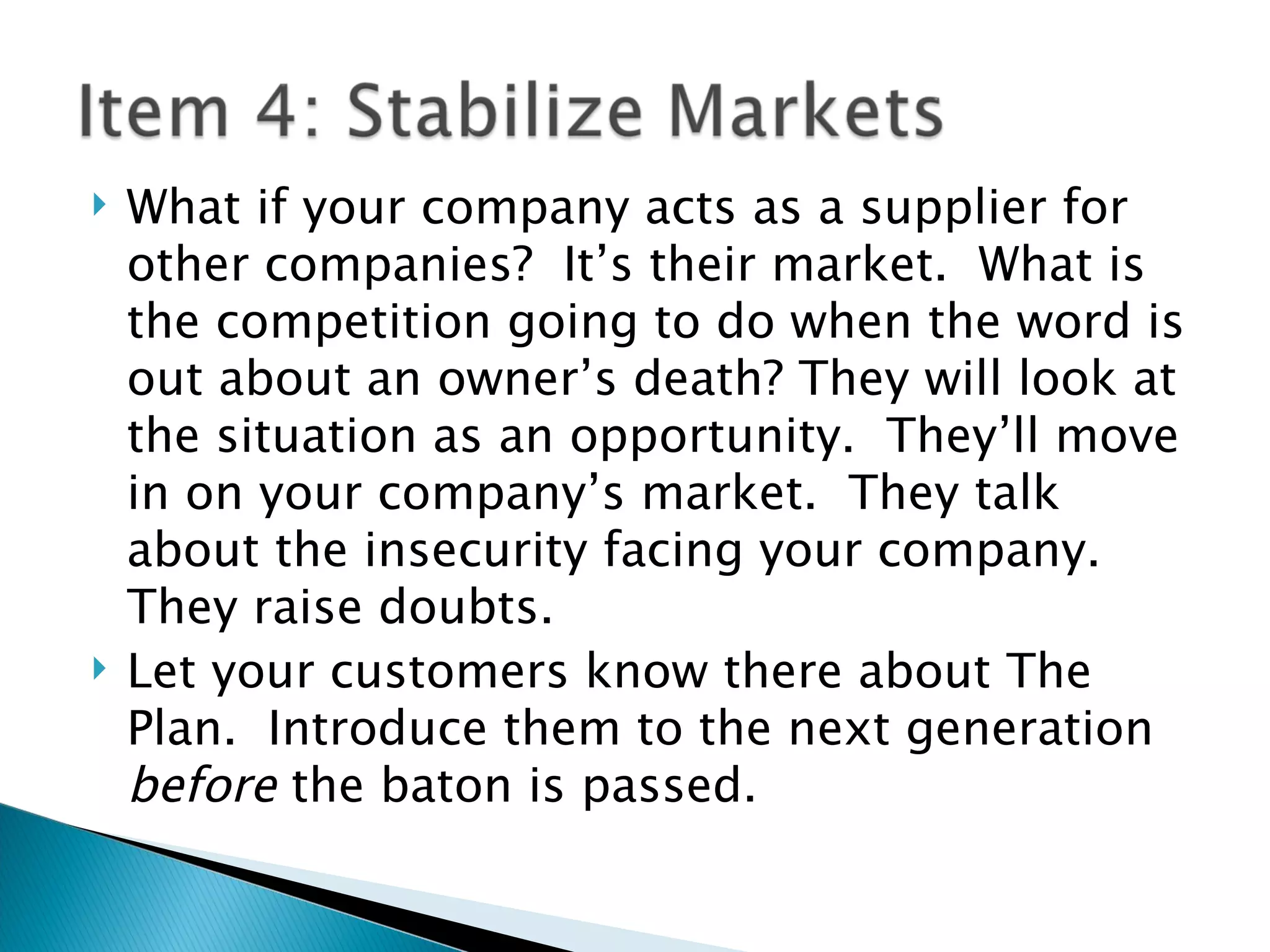 What if your company acts as a supplier for other companies?  It’s their market.  What is the competition going to do when the word is out about an owner’s death? They will look at the situation as an opportunity.  They’ll move in on your company’s market.  They talk about the insecurity facing your company.  They raise doubts. Let your customers know there about The Plan.  Introduce them to the next generation  before  the baton is passed. 