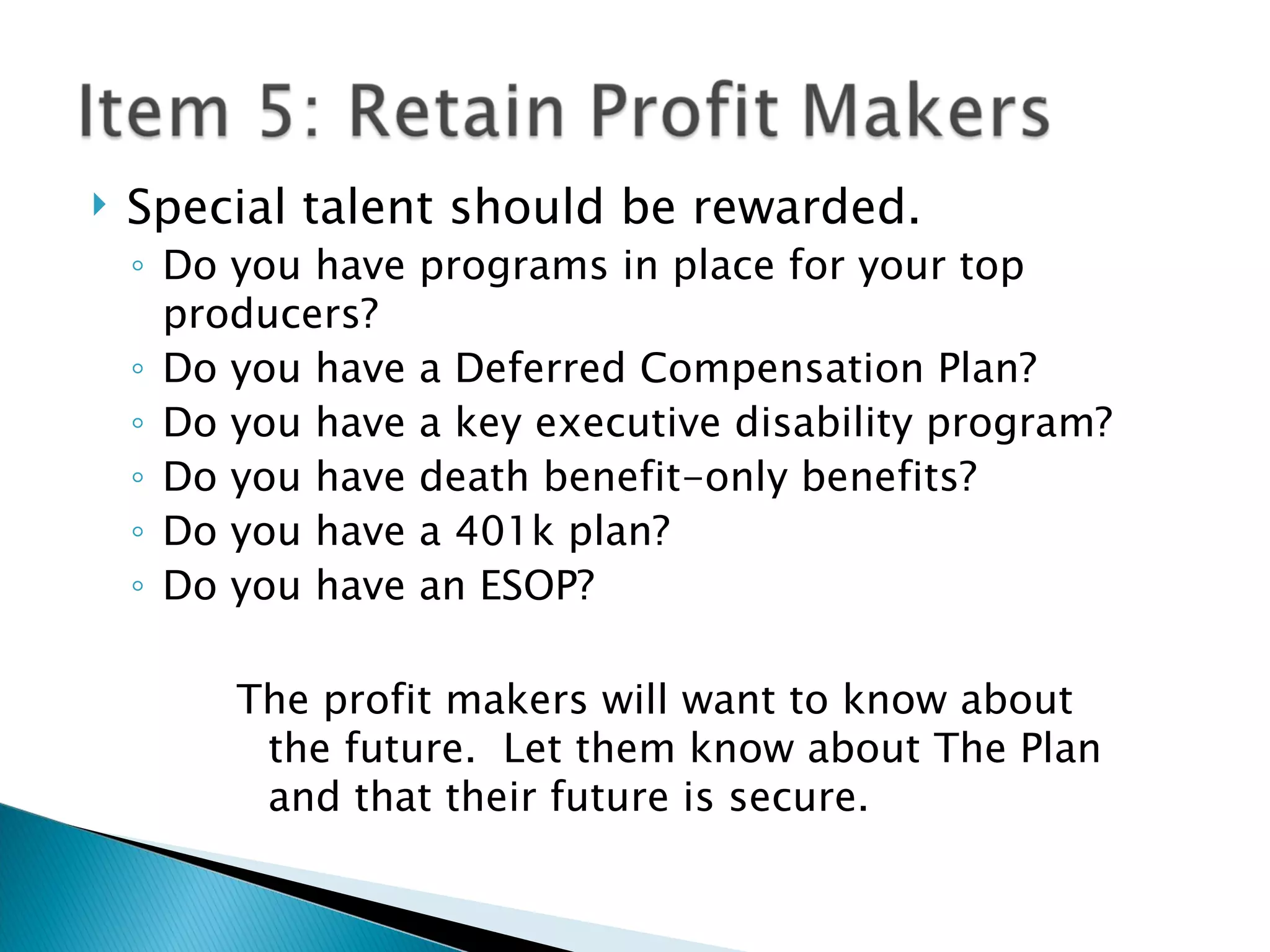 Special talent should be rewarded. Do you have programs in place for your top producers? Do you have a Deferred Compensation Plan? Do you have a key executive disability program? Do you have death benefit-only benefits? Do you have a 401k plan? Do you have an ESOP? The profit makers will want to know about the future.  Let them know about The Plan and that their future is secure. 