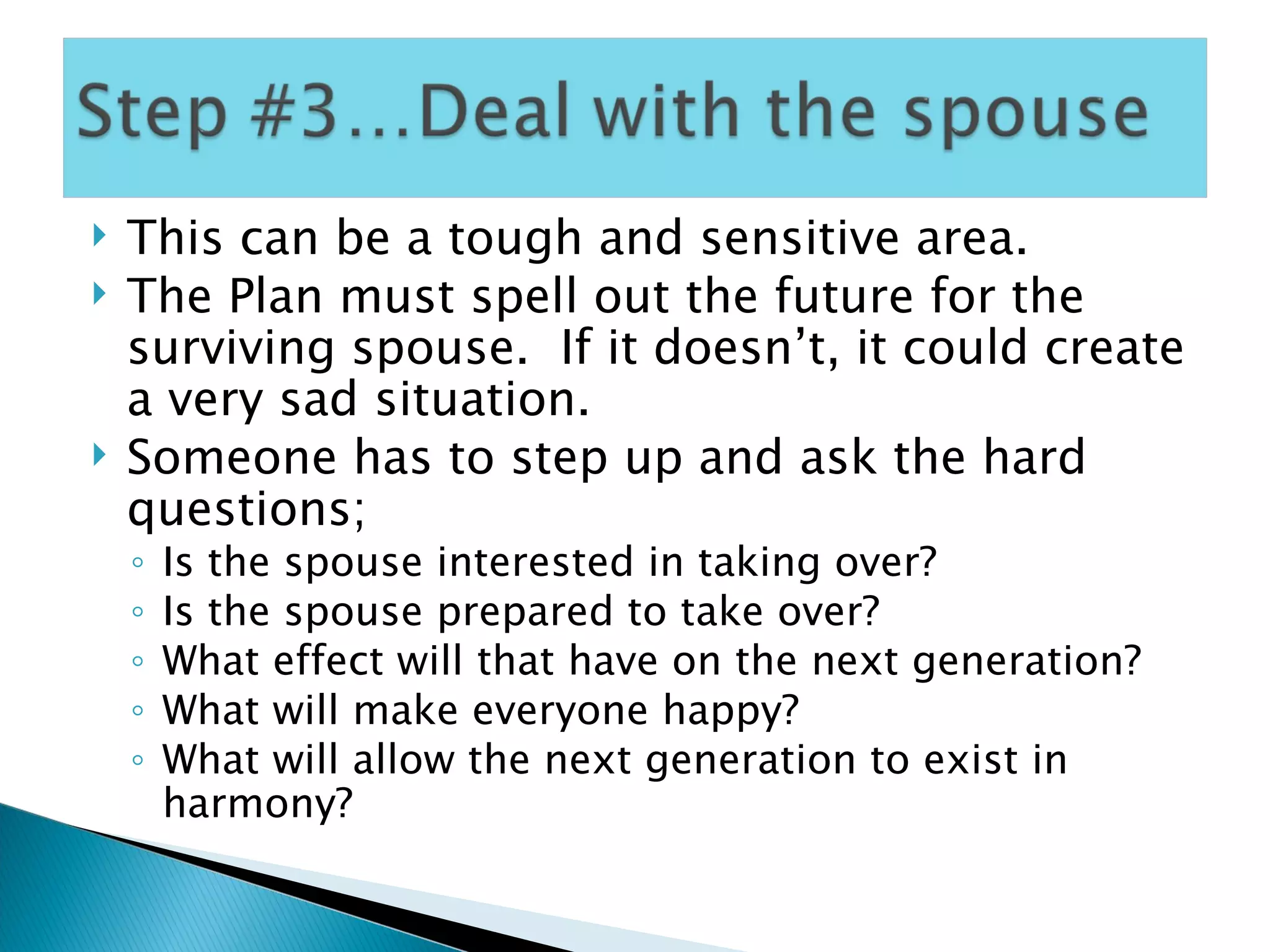 This can be a tough and sensitive area. The Plan must spell out the future for the surviving spouse.  If it doesn’t, it could create a very sad situation. Someone has to step up and ask the hard questions; Is the spouse interested in taking over? Is the spouse prepared to take over? What effect will that have on the next generation? What will make everyone happy? What will allow the next generation to exist in harmony? 