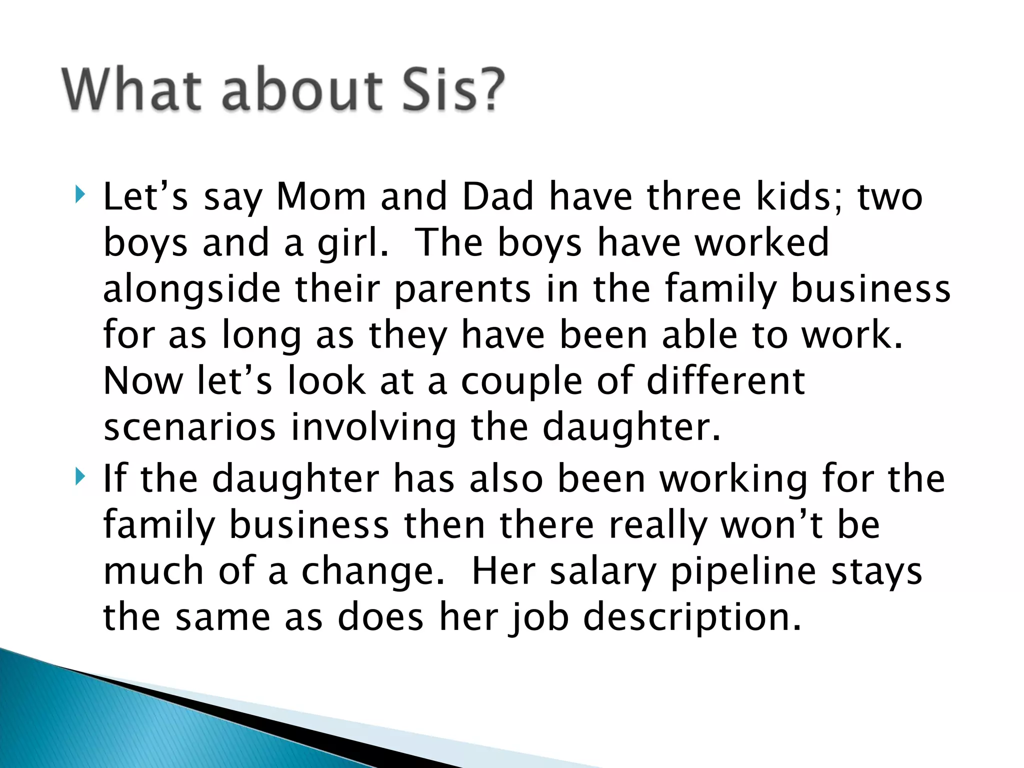 Let’s say Mom and Dad have three kids; two boys and a girl.  The boys have worked alongside their parents in the family business for as long as they have been able to work.  Now let’s look at a couple of different scenarios involving the daughter. If the daughter has also been working for the family business then there really won’t be much of a change.  Her salary pipeline stays the same as does her job description. 