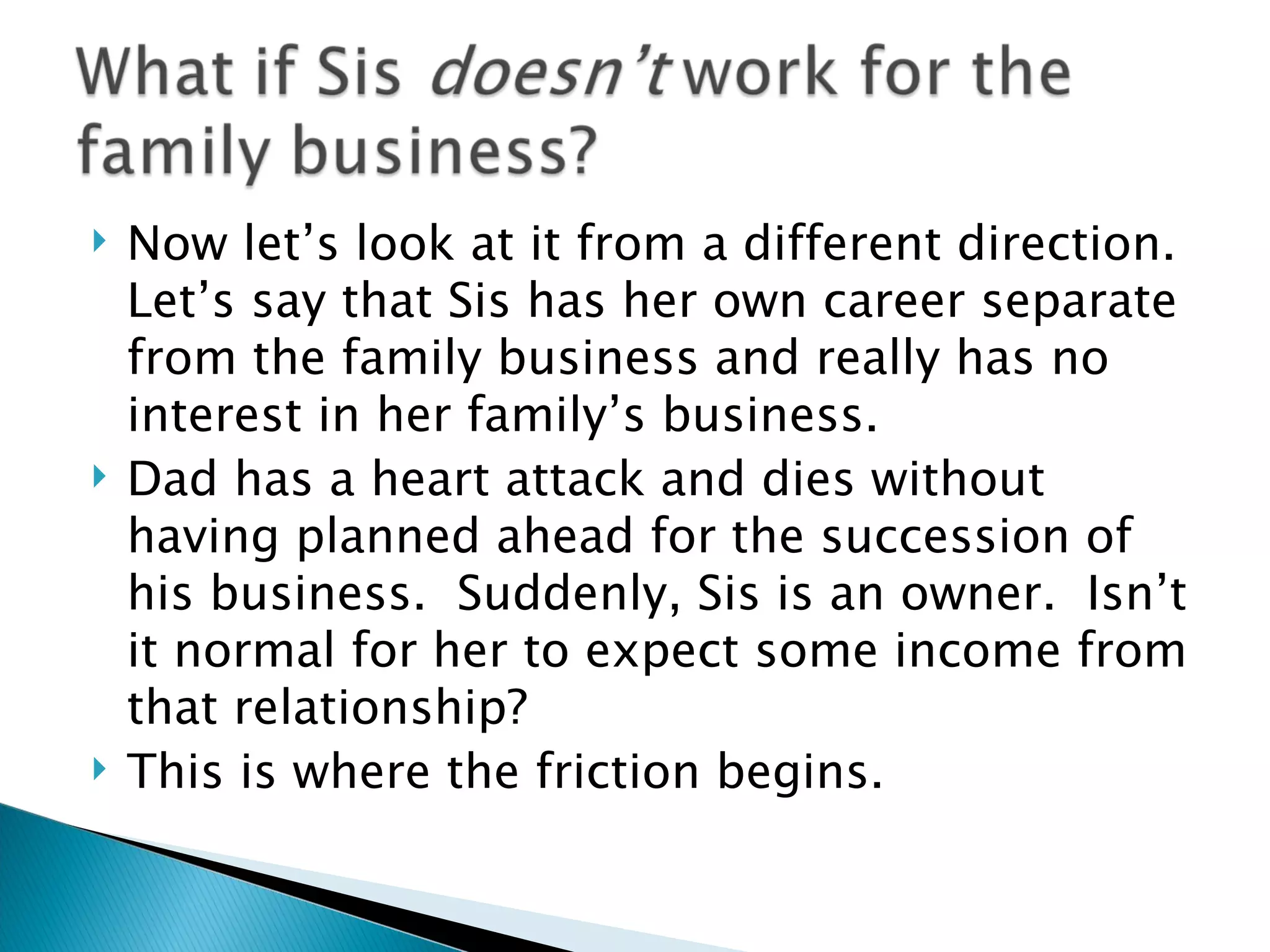 Now let’s look at it from a different direction.  Let’s say that Sis has her own career separate from the family business and really has no interest in her family’s business. Dad has a heart attack and dies without having planned ahead for the succession of his business.  Suddenly, Sis is an owner.  Isn’t it normal for her to expect some income from that relationship? This is where the friction begins. 