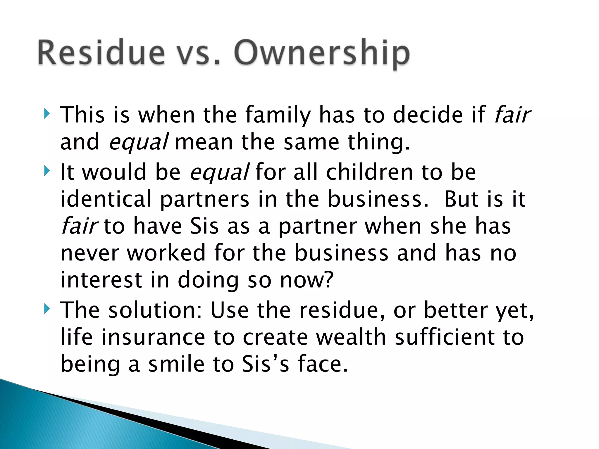 This is when the family has to decide if  fair  and  equal  mean the same thing. It would be  equal  for all children to be identical partners in the business.  But is it  fair  to have Sis as a partner when she has never worked for the business and has no interest in doing so now? The solution: Use the residue, or better yet, life insurance to create wealth sufficient to being a smile to Sis’s face. 