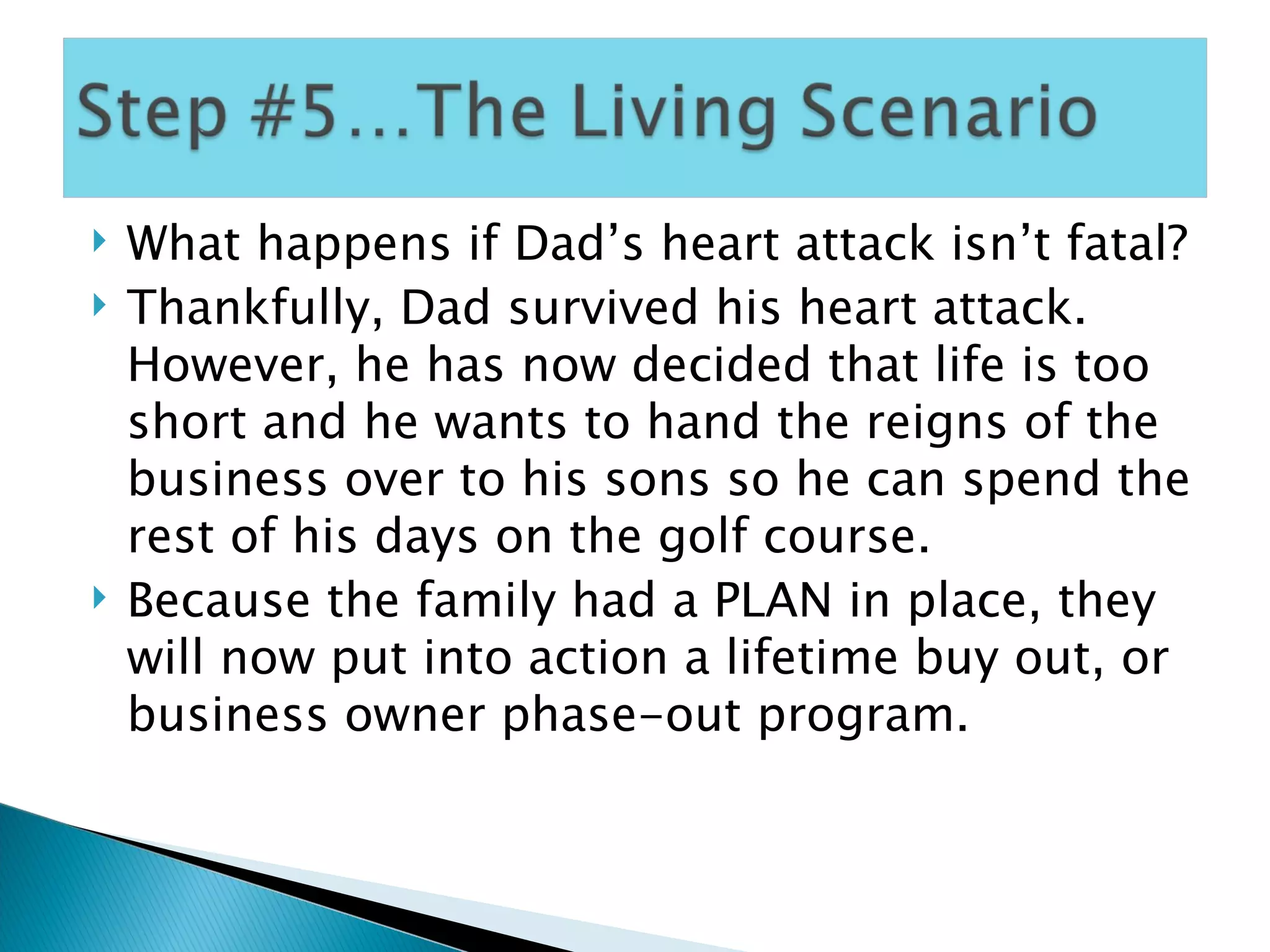 What happens if Dad’s heart attack isn’t fatal? Thankfully, Dad survived his heart attack.  However, he has now decided that life is too short and he wants to hand the reigns of the business over to his sons so he can spend the rest of his days on the golf course. Because the family had a PLAN in place, they will now put into action a lifetime buy out, or business owner phase-out program. 