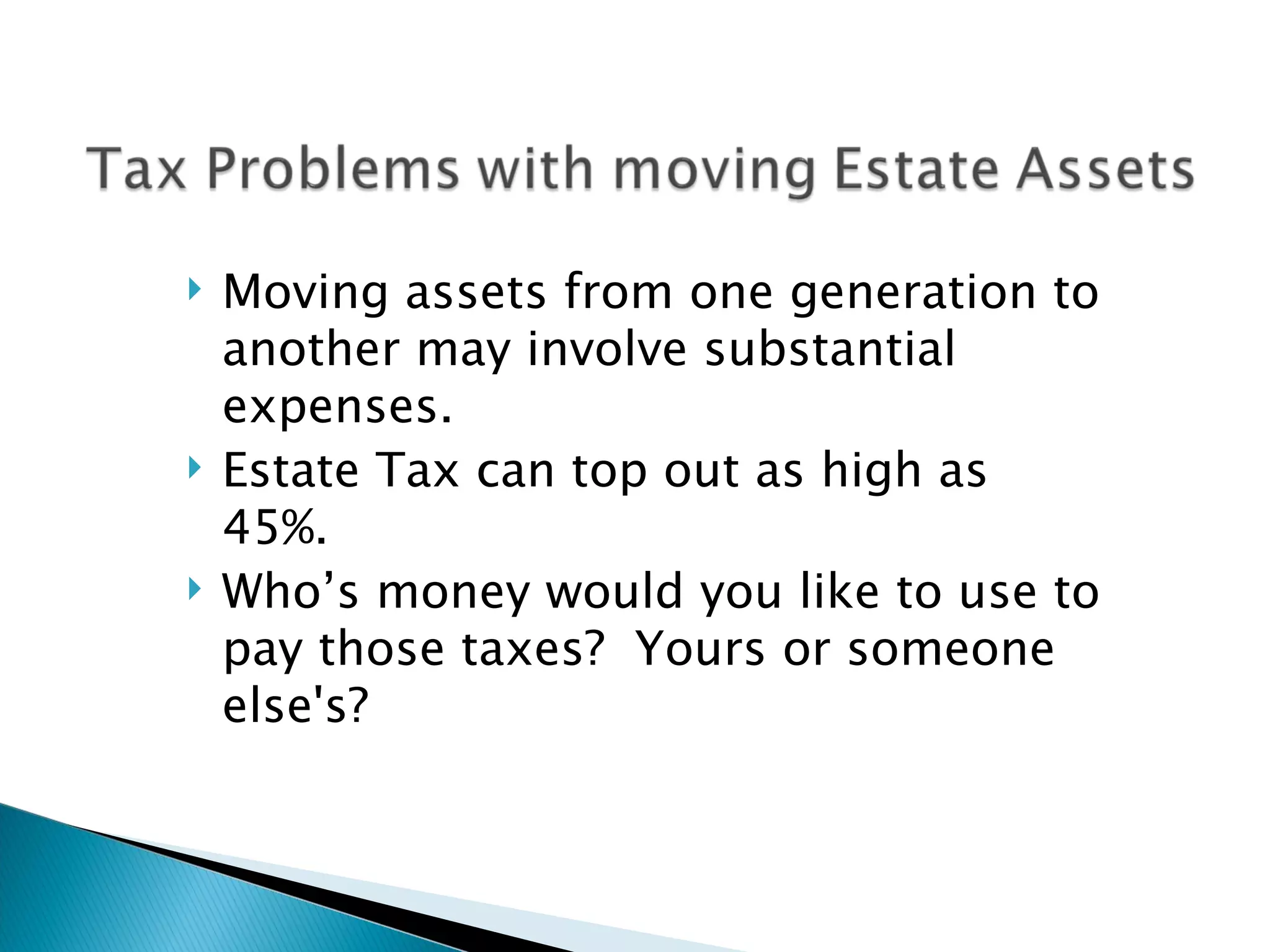 Moving assets from one generation to another may involve substantial expenses. Estate Tax can top out as high as 45%. Who’s money would you like to use to pay those taxes?  Yours or someone else's? 