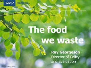 The food    we waste Ray Georgeson Director of Policy  and Evaluation  London  8 May 2008 