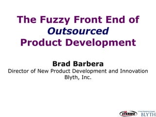 The Fuzzy Front End of Outsourced Product Development Brad Barbera Director of New Product Development and Innovation Blyth, Inc. 