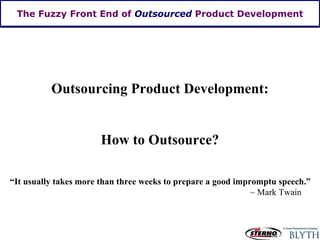 The Fuzzy Front End of  Outsourced  Product Development Outsourcing Product Development: How to Outsource? “ It usually takes more than three weeks to prepare a good impromptu speech.” ~ Mark Twain  