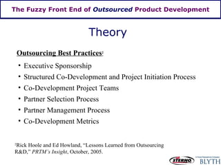 The Fuzzy Front End of  Outsourced  Product Development Theory Outsourcing Best Practices 2 Executive Sponsorship Structured Co-Development and Project Initiation Process Co-Development Project Teams Partner Selection Process Partner Management Process Co-Development Metrics 2 Rick Hoole and Ed Howland, “Lessons Learned from Outsourcing R&D,”  PRTM’s Insight , October, 2005.  