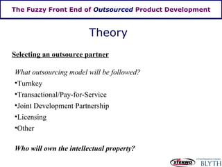 The Fuzzy Front End of  Outsourced  Product Development Theory Selecting an outsource partner What outsourcing model will be followed? Turnkey Transactional/Pay-for-Service Joint Development Partnership Licensing Other Who will own the intellectual property? 