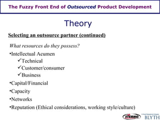 The Fuzzy Front End of  Outsourced  Product Development Theory Selecting an outsource partner (continued) What resources do they possess? Intellectual Acumen Technical Customer/consumer Business Capital/Financial Capacity Networks Reputation (Ethical considerations, working style/culture) 