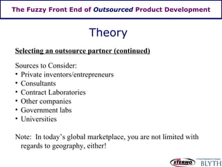 The Fuzzy Front End of  Outsourced  Product Development Theory Selecting an outsource partner (continued) Sources to Consider: Private inventors/entrepreneurs Consultants Contract Laboratories Other companies Government labs Universities Note:  In today’s global marketplace, you are not limited with regards to geography, either! 