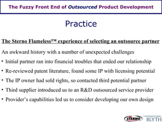 The Fuzzy Front End of  Outsourced  Product Development Practice The Sterno Flameless ™  experience of selecting an outsource partner An awkward history with a number of unexpected challenges Initial partner ran into financial troubles that ended our relationship Re-reviewed patent literature, found some IP with licensing potential The IP owner had sold rights, so contacted third potential partner Third supplier introduced us to an R&D outsourced service provider Provider’s capabilities led us to consider developing our own design 