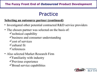The Fuzzy Front End of  Outsourced  Product Development Practice Selecting an outsource partner (continued) Investigated other potential contracted R&D service providers The chosen partner was selected on the basis of: technical capability business and consumer understanding cost of services cultural fit references Also selected Market Research Firm Familiarity with industry Previous experience Broad service capabilities 