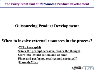The Fuzzy Front End of  Outsourced  Product Development Outsourcing Product Development: When to involve external resources in the process? "The keen spirit Seizes the prompt occasion, makes the thought Start into instant action, and at once Plans and performs, resolves and executes!" Hannah More 