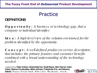 The Fuzzy Front End of  Outsourced  Product Development DEFINITIONS 1 Opportunity:  A business or technology gap, that a company or individual identifies Idea:  A high-level view of the solution envisioned for the problem identified by the opportunity. Concept:  A well-defined product or service description, that includes the primary features and customer benefits combined with a broad understanding of the technology needed. 1 Adapted from  Peter A.Koen, Greg M.Ajamian, Scott Boyce, Allen Clamen, Eden Fisher, Stavros Fountoulakis, Albert Johnson, Pushpinder Puri, and Rebecca Seibert,  “ Fuzzy Front End: Effective Methods, Tools, and Techniques” Practice 