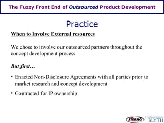 The Fuzzy Front End of  Outsourced  Product Development Practice We chose to involve our outsourced partners throughout the concept development process Enacted Non-Disclosure Agreements with all parties prior to market research and concept development When to Involve External resources Contracted for IP ownership But first… 