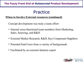 The Fuzzy Front End of  Outsourced  Product Development Practice When to Involve External resources (continued) Concept development was truly a team effort: Internal cross-functional team members from Marketing, Sales, Sourcing, and R&D External Market Research, R&D, Key Component Suppliers  Potential End-Users from a variety of backgrounds Facilitated by an external ideation expert 