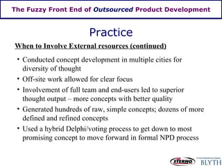 The Fuzzy Front End of  Outsourced  Product Development Practice When to Involve External resources (continued) Conducted concept development in multiple cities for diversity of thought Off-site work allowed for clear focus Generated hundreds of raw, simple concepts; dozens of more defined and refined concepts Used a hybrid Delphi/voting process to get down to most promising concept to move forward in formal NPD process Involvement of full team and end-users led to superior thought output – more concepts with better quality 