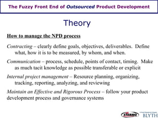The Fuzzy Front End of  Outsourced  Product Development Theory How to manage the NPD process Contracting  – clearly define goals, objectives, deliverables.  Define what, how it is to be measured, by whom, and when. Communication  – process, schedule, points of contact, timing.  Make as much tacit knowledge as possible transferable or explicit  Internal project management –  Resource planning, organizing, tracking, reporting, analyzing, and reviewing Maintain an Effective and Rigorous Process  – follow your product development process and governance systems 