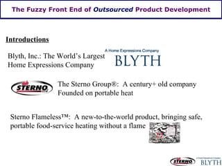 The Fuzzy Front End of  Outsourced  Product Development Introductions Blyth, Inc.: The World’s Largest Home Expressions Company The Sterno Group ® :  A century+ old company Founded on portable heat Sterno Flameless ™:  A new-to-the-world product, bringing safe, portable food-service heating without a flame 