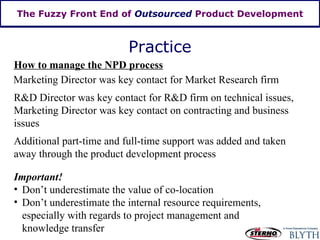 The Fuzzy Front End of  Outsourced  Product Development Practice How to manage the NPD process Important! Don’t underestimate the value of co-location Don’t underestimate the internal resource requirements, especially with regards to project management and knowledge transfer Marketing Director was key contact for Market Research firm R&D Director was key contact for R&D firm on technical issues, Marketing Director was key contact on contracting and business issues Additional part-time and full-time support was added and taken away through the product development process 