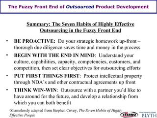The Fuzzy Front End of  Outsourced  Product Development Summary: The Seven Habits of Highly Effective Outsourcing in the Fuzzy Front End BE PROACTIVE:   Do your strategic homework up-front – thorough due diligence saves time and money in the process BEGIN WITH THE END IN MIND :  Understand your culture, capabilities, capacity, competencies, customers, and competition, then set clear objectives for outsourcing efforts PUT FIRST THINGS FIRST :  Protect intellectual property through NDA’s and other contractual agreements up front THINK WIN-WIN :  Outsource with a partner you’d like to have around for the future, and develop a relationship from which you can both benefit 1 Shamelessly adapted from Stephen Covey,  The Seven Habits of Highly Effective People 