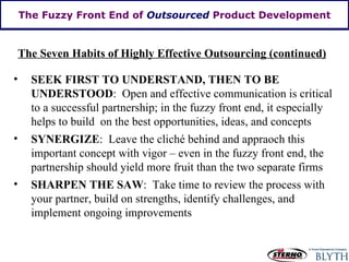 The Fuzzy Front End of  Outsourced  Product Development The Seven Habits of Highly Effective Outsourcing (continued) SEEK FIRST TO UNDERSTAND, THEN TO BE UNDERSTOOD :  Open and effective communication is critical to a successful partnership; in the fuzzy front end, it especially helps to build  on the best opportunities, ideas, and concepts SYNERGIZE :  Leave the cliché behind and appraoch this important concept with vigor – even in the fuzzy front end, the partnership should yield more fruit than the two separate firms SHARPEN THE SAW :  Take time to review the process with your partner, build on strengths, identify challenges, and implement ongoing improvements 
