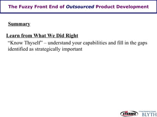 The Fuzzy Front End of  Outsourced  Product Development Summary Learn from What We Did Right “Know Thyself” – understand your capabilities and fill in the gaps identified as strategically important  