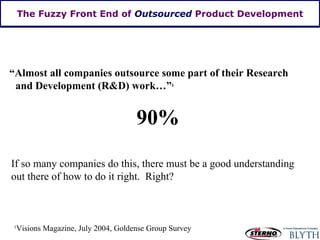 The Fuzzy Front End of  Outsourced  Product Development “ Almost all companies outsource some part of their Research and Development (R&D) work…” 1 90% 1 Visions Magazine, July 2004, Goldense Group Survey If so many companies do this, there must be a good understanding out there of how to do it right.  Right? 
