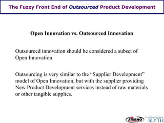 The Fuzzy Front End of  Outsourced  Product Development Open Innovation vs. Outsourced Innovation Outsourced innovation should be considered a subset of Open Innovation Outsourcing is very similar to the “Supplier Development” model of Open Innovation, but with the supplier providing New Product Development services instead of raw materials or other tangible supplies. 