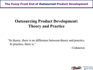 The Fuzzy Front End of  Outsourced  Product Development Outsourcing Product Development: Theory and Practice “In theory, there is no difference between theory and practice.  In practice, there is.” ~Unknown 