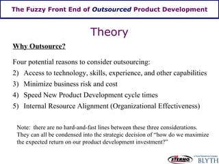 The Fuzzy Front End of  Outsourced  Product Development Why Outsource? Theory Four potential reasons to consider outsourcing: Access to technology, skills, experience, and other capabilities Minimize business risk and cost Speed New Product Development cycle times Internal Resource Alignment (Organizational Effectiveness) Note:  there are no hard-and-fast lines between these three considerations.  They can all be condensed into the strategic decision of “how do we maximize the expected return on our product development investment?” 