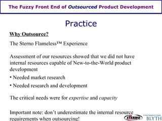 The Fuzzy Front End of  Outsourced  Product Development The Sterno Flameless ™  Experience Assessment of our resources showed that we did not have internal resources capable of New-to-the-World product development Needed market research Needed research and development The critical needs were for  expertise  and  capacity Important note: don’t underestimate the internal resource requirements when outsourcing! Practice Why Outsource? 