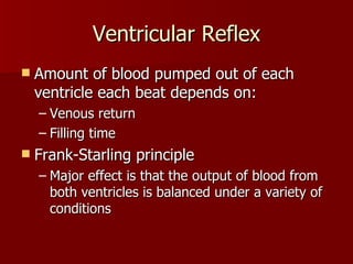 Ventricular Reflex Amount of blood pumped out of each ventricle each beat depends on: Venous return Filling time Frank-Starling principle Major effect is that the output of blood from both ventricles is balanced under a variety of conditions 