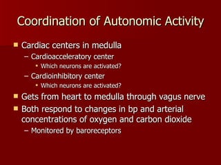 Coordination of Autonomic Activity Cardiac centers in medulla Cardioacceleratory center Which neurons are activated? Cardioinhibitory center Which neurons are activated? Gets from heart to medulla through vagus nerve Both respond to changes in bp and arterial concentrations of oxygen and carbon dioxide Monitored by baroreceptors 
