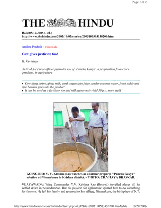 Page 1 of 2




     Date:05/10/2005 URL:
     http://www.thehindu.com/2005/10/05/stories/2005100503150200.htm


     Andhra Pradesh - Vijayawada

     Cow gives pesticide too!

     G. Ravikiran

     Retired Air Force officer promotes use of `Pancha Gavya', a preparation from cow's
     products, in agriculture


        Cow dung, urine, ghee, milk, curd, sugarcane juice, tender coconut water, fresh toddy and
     ripe banana goes into the product
        It can be used as a fertiliser too and will apparently yield 50 p.c. more yield




        GOING BIO: Y. V. Krishna Rao watches as a farmer prepares Pancha Gavya
        solution at Nimmakuru in Krishna district. - PHOTO: CH.VIJAYA BHASKAR.

     VIJAYAWADA: Wing Commander Y.V. Krishna Rao (Retired) travelled places till he
     settled down in Secunderabad. But his passion for agriculture spurred him to do something
     for farmers. He left his family and returned to his village, Nimmakuru, the birthplace of N.T.



http://www.hinduonnet.com/thehindu/thscrip/print.pl?file=2005100503150200.htm&date... 10/29/2006
 